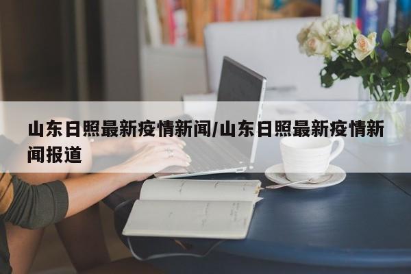 山东日照最新疫情新闻/山东日照最新疫情新闻报道