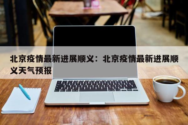 北京疫情最新进展顺义:北京疫情最新进展顺义天气预报