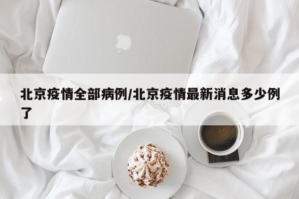 北京疫情全部病例/北京疫情最新消息多少例了