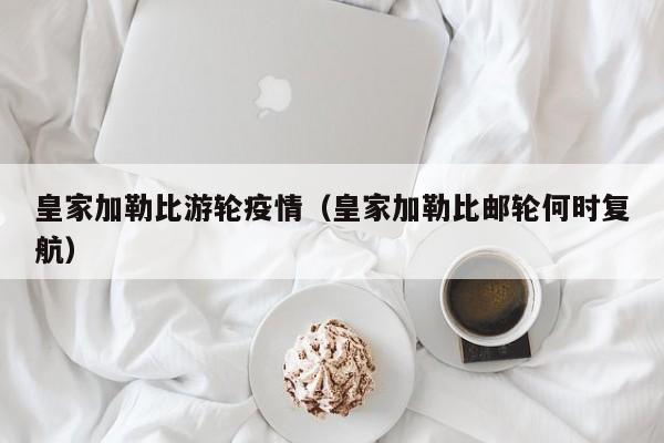 皇家加勒比游轮疫情(皇家加勒比邮轮何时复航)