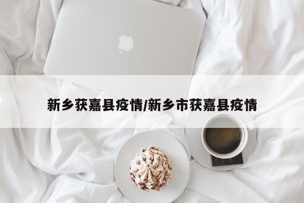 新乡获嘉县疫情/新乡市获嘉县疫情