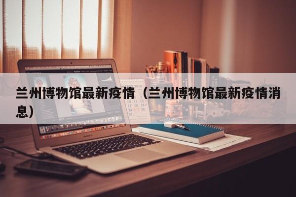 兰州博物馆最新疫情(兰州博物馆最新疫情消息)