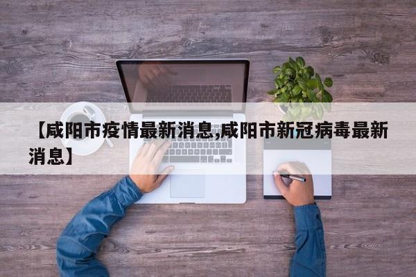 【咸阳市疫情最新消息,咸阳市新冠病毒最新消息】