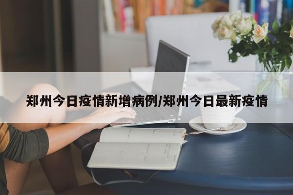 郑州今日疫情新增病例/郑州今日最新疫情