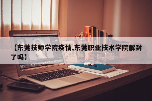 【东莞技师学院疫情,东莞职业技术学院解封了吗】