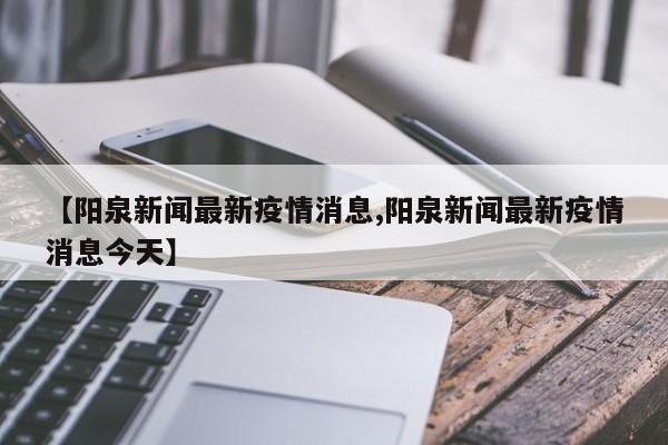 【阳泉新闻最新疫情消息,阳泉新闻最新疫情消息今天】