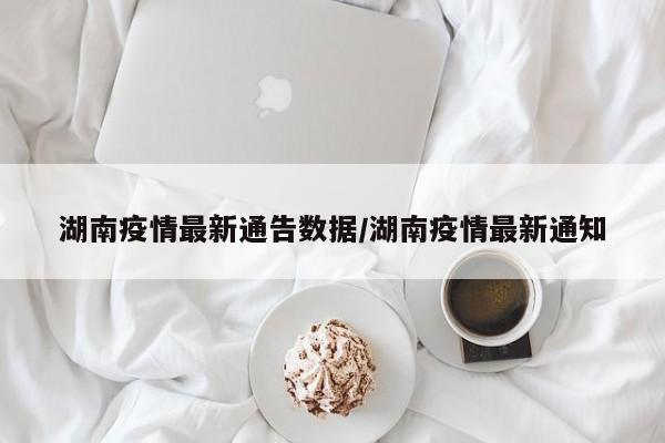 湖南疫情最新通告数据/湖南疫情最新通知